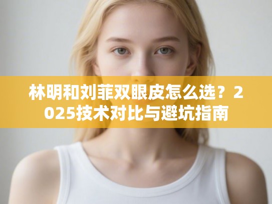 林明和刘菲双眼皮怎么选？2025技术对比与避坑指南