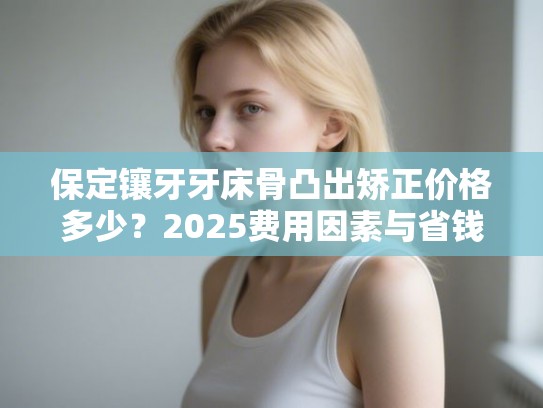 保定镶牙牙床骨凸出矫正价格多少？2025费用因素与省钱指南