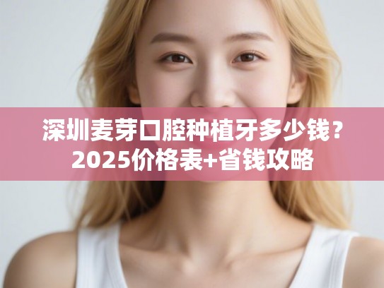 深圳麦芽口腔种植牙多少钱？2025价格表+省钱攻略