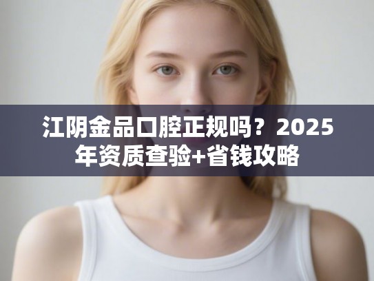 江阴金品口腔正规吗？2025年资质查验+省钱攻略