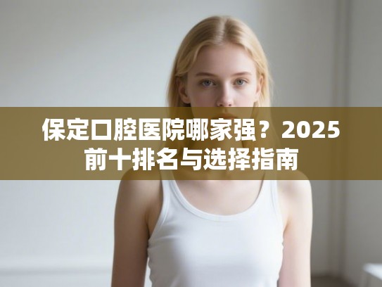 保定口腔医院哪家强？2025前十排名与选择指南