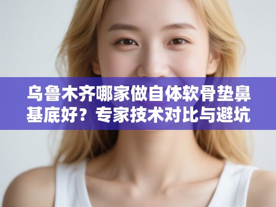 乌鲁木齐哪家做自体软骨垫鼻基底好？专家技术对比与避坑指南