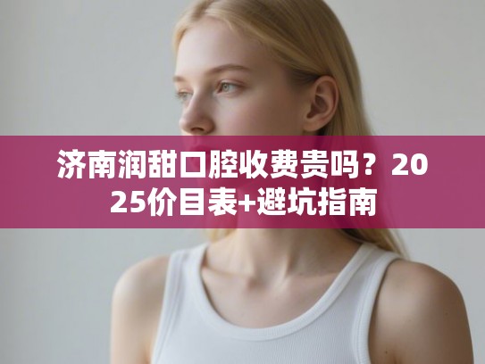 济南润甜口腔收费贵吗？2025价目表+避坑指南