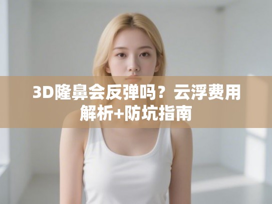 3D隆鼻会反弹吗？云浮费用解析+防坑指南