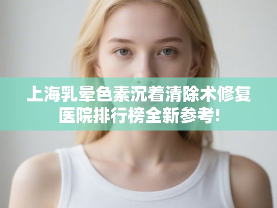 上海乳晕色素沉着清除术修复医院排行榜全新参考!