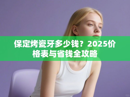 保定烤瓷牙多少钱？2025价格表与省钱全攻略