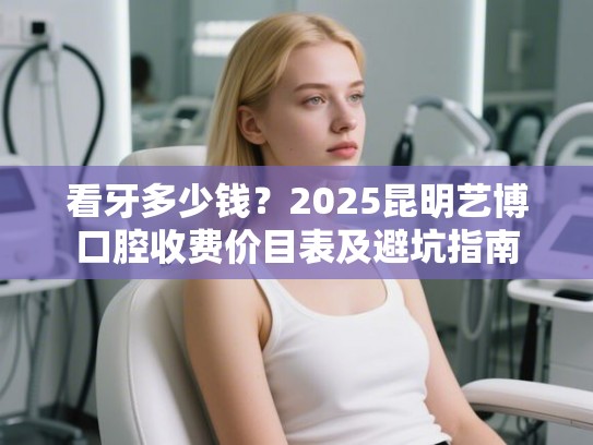 看牙多少钱？2025昆明艺博口腔收费价目表及避坑指南