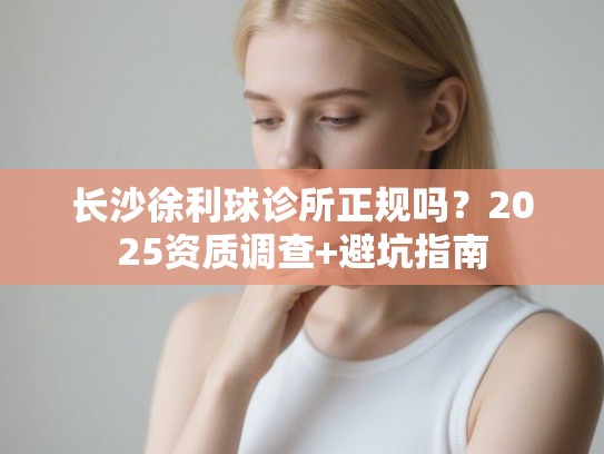 长沙徐利球诊所正规吗？2025资质调查+避坑指南