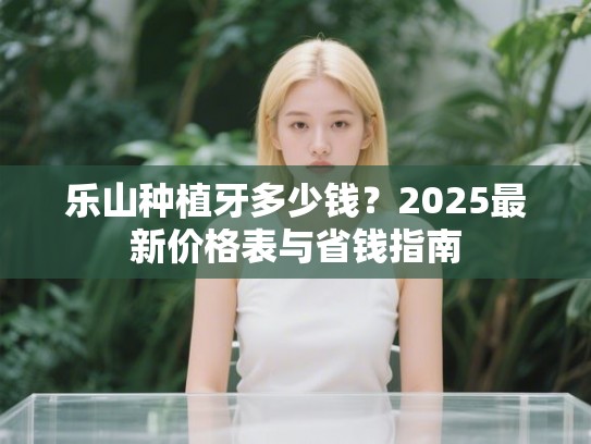 乐山种植牙多少钱？2025最新价格表与省钱指南