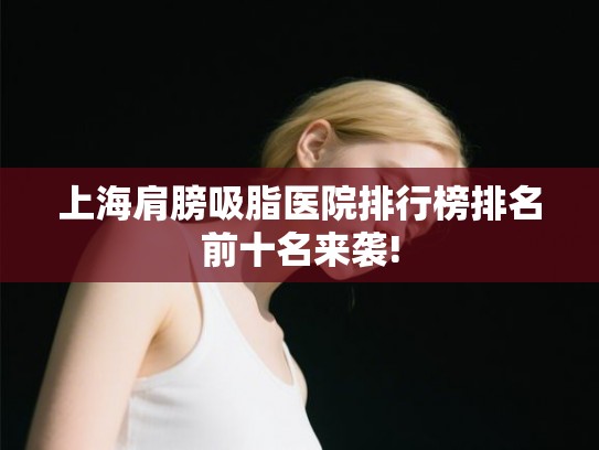 上海肩膀吸脂医院排行榜排名前十名来袭!