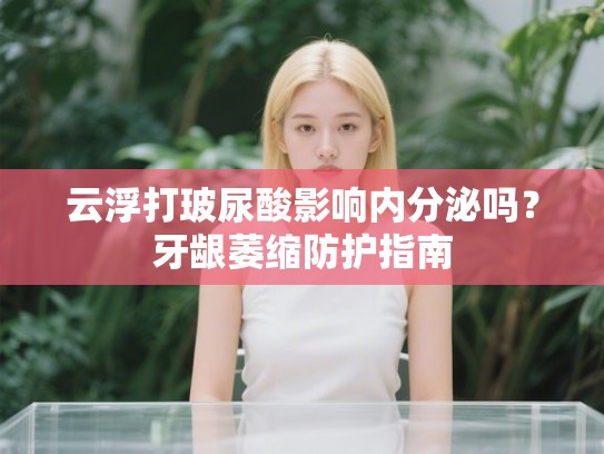 云浮打玻尿酸影响内分泌吗？牙龈萎缩防护指南