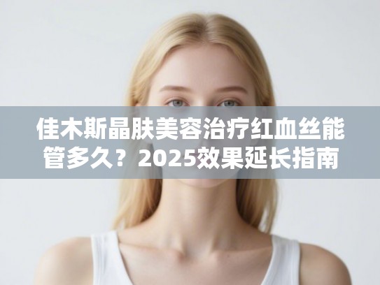 佳木斯晶肤美容治疗红血丝能管多久？2025效果延长指南