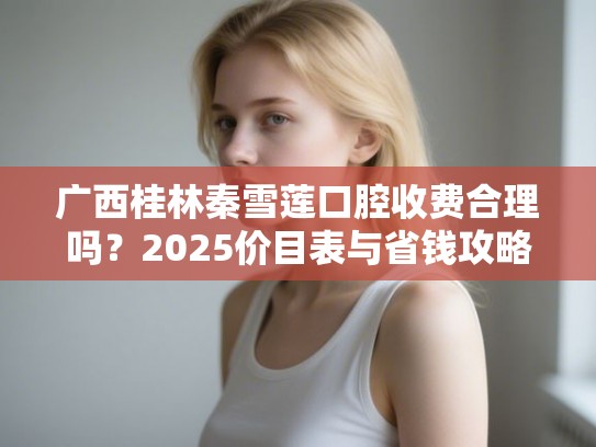 广西桂林秦雪莲口腔收费合理吗？2025价目表与省钱攻略