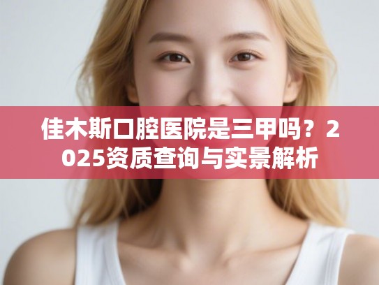 佳木斯口腔医院是三甲吗？2025资质查询与实景解析