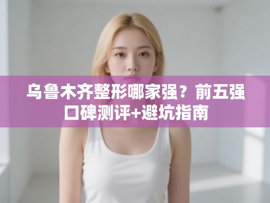 乌鲁木齐整形哪家强？前五强口碑测评+避坑指南