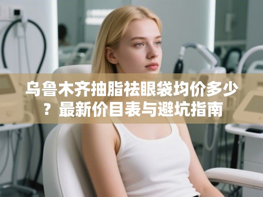 乌鲁木齐抽脂祛眼袋均价多少？最新价目表与避坑指南