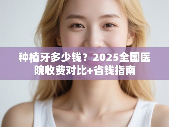 种植牙多少钱？2025全国医院收费对比+省钱指南