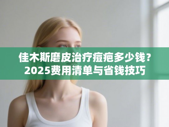 佳木斯磨皮治疗痘疤多少钱？2025费用清单与省钱技巧