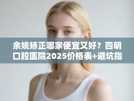 余姚矫正哪家便宜又好？四明口腔医院2025价格表+避坑指南