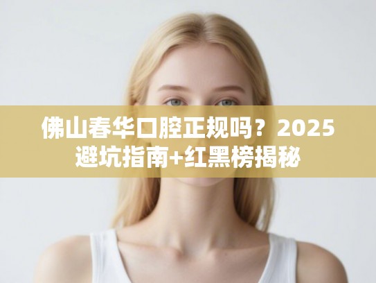 佛山春华口腔正规吗？2025避坑指南+红黑榜揭秘