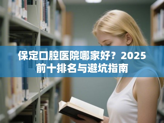 保定口腔医院哪家好？2025前十排名与避坑指南