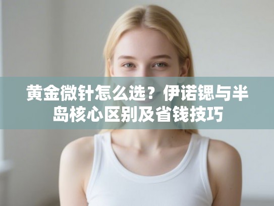 黄金微针怎么选？伊诺锶与半岛核心区别及省钱技巧