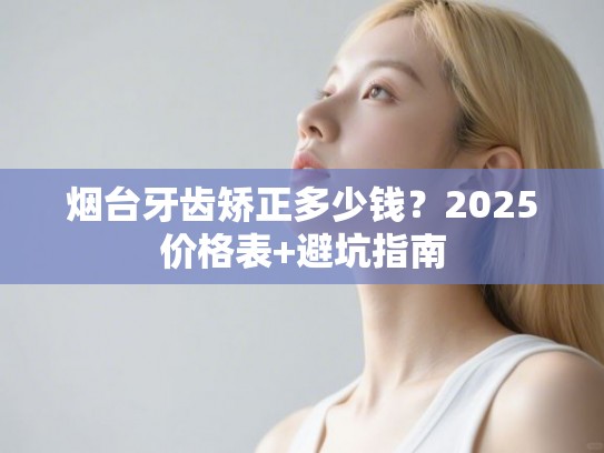 烟台牙齿矫正多少钱？2025价格表+避坑指南
