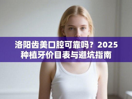 洛阳齿美口腔可靠吗？2025种植牙价目表与避坑指南