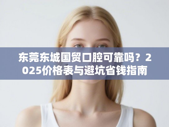 东莞东城国贸口腔可靠吗？2025价格表与避坑省钱指南