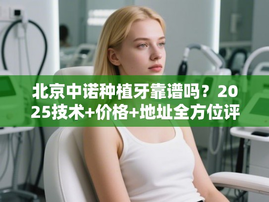北京中诺种植牙靠谱吗？2025技术+价格+地址全方位评测