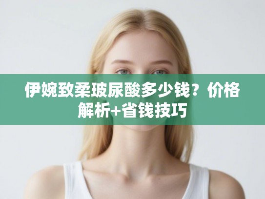 伊婉致柔玻尿酸多少钱？价格解析+省钱技巧