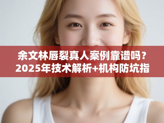余文林唇裂真人案例靠谱吗？2025年技术解析+机构防坑指南