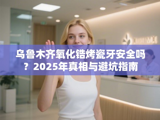 乌鲁木齐氧化锆烤瓷牙安全吗？2025年真相与避坑指南