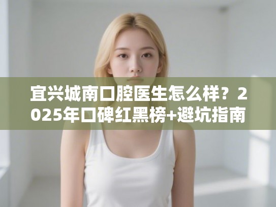 宜兴城南口腔医生怎么样？2025年口碑红黑榜+避坑指南