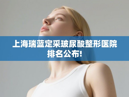 上海瑞蓝定采玻尿酸整形医院排名公布!