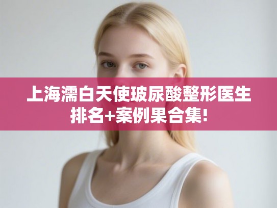 上海濡白天使玻尿酸整形医生排名+案例果合集!