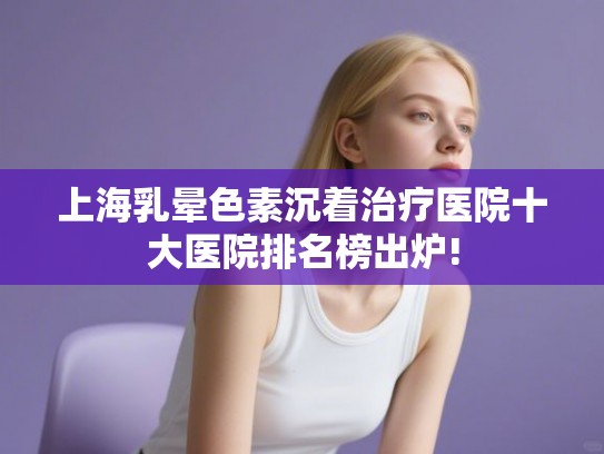 上海乳晕色素沉着治疗医院十大医院排名榜出炉!
