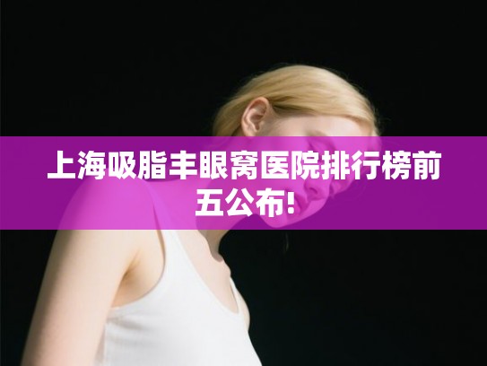 上海吸脂丰眼窝医院排行榜前五公布!