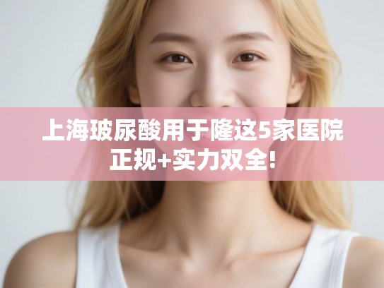 上海玻尿酸用于隆这5家医院正规+实力双全!