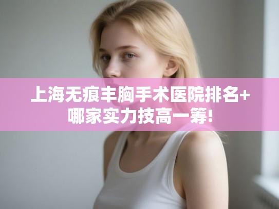 上海无痕丰胸手术医院排名+哪家实力技高一筹!