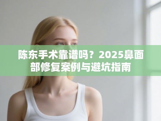 陈东手术靠谱吗？2025鼻面部修复案例与避坑指南