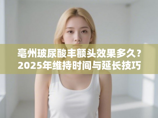 亳州玻尿酸丰额头效果多久？2025年维持时间与延长技巧