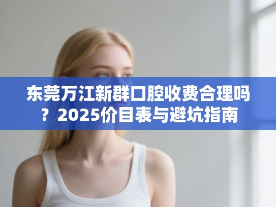 东莞万江新群口腔收费合理吗？2025价目表与避坑指南