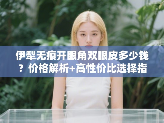 伊犁无痕开眼角双眼皮多少钱？价格解析+高性价比选择指南