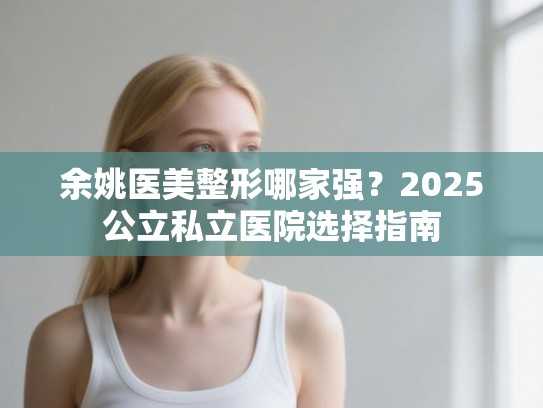 余姚医美整形哪家强？2025公立私立医院选择指南
