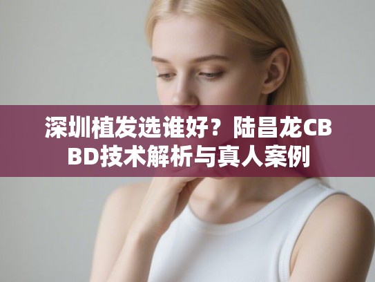 深圳植发选谁好？陆昌龙CBBD技术解析与真人案例
