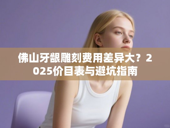 佛山牙龈雕刻费用差异大？2025价目表与避坑指南