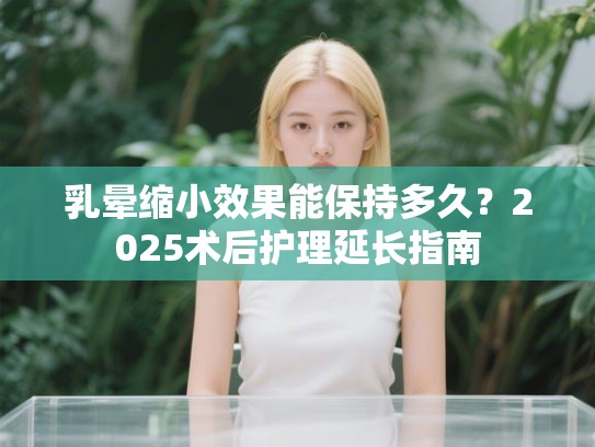 乳晕缩小效果能保持多久？2025术后护理延长指南