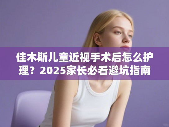 佳木斯儿童近视手术后怎么护理？2025家长必看避坑指南