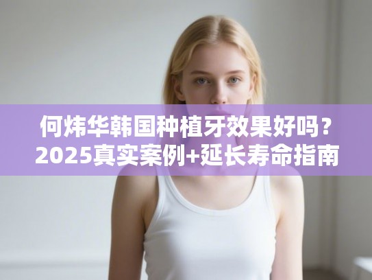 何炜华韩国种植牙效果好吗？2025真实案例+延长寿命指南
